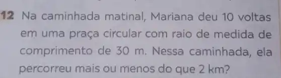 12 Na caminhada matinal, Mariana deu 10 voltas
em uma praça circular com raio de medida de
comprimento de 30 m. Nessa caminhada, ela
percorreu mais ou menos do que 2 km?