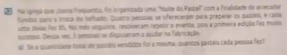 12. Na igreja oue Joana frequenta, foi organizada uma "Noite do Pastel com a finalidade de arrecadar
fundos para a troca do telhado Quatro pessoas se ofereceram para preparar 05 pastéis, e cada
uma delas hez 85 No més seguinte resolveram repetir o evento pois a primeira edição fez multo
sucesso Desse vez, 5 pessoas se dispuseram a ajudar na fabricação.
a) Sea quantidade total de pasteis vendidos foi a mesma, quantos pastéis cada pessoa fez?