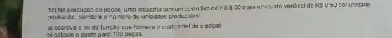 12) Na produção de peças, uma indústria tem um custo fixo de
R 8,00 mais um custo variável de R 0,50 por unidade
produzida. Sendo x o número de unidades produzidas:
a) escreva a lei da função que fornece o custo total de x peças.
b) calcule o custo para 100 peças.