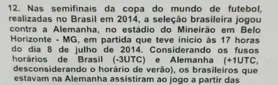 12. Nas semifinais da copa do mundo de futebol,
realizadas no Brasil em 2014, a seleção brasileira jogou
contra a Alemanha no estádio do Mineirão em Belo
Horizonte - MG, em partida que teve inicio às 17 horas
do dia 8 de julho de 2011. Considerando os fusos
horários de Brasil (-3UTC) e Alemanha (+1UTC
desconsiderando o horário de verão), os brasileiros que
estavam na Alemanha assistiram ao jogo a partir das