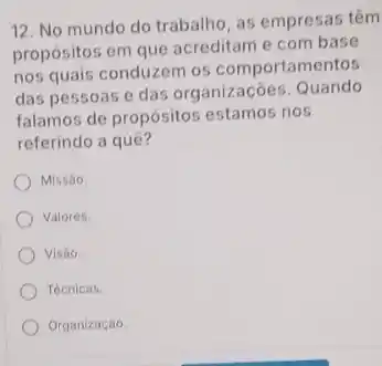 12. No mundo do trabalho, as empresas têm
propósitos em que acreditam e com base
nos quais conduzem os comportamentos
das pessoas e das organizaçōes. Quando
falamos de propósitos estamos nos
referindo a quê?
Missao.
Valores.
Visao.
Tecnicas.
Organização