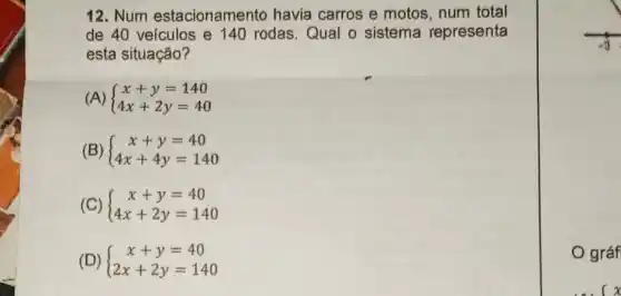 12. Num estacionamento havia carros e motos num total
de 40 veículos e 140 rodas.Qual o sistema representa
esta situação?
(A)  ) x+y=140 4x+2y=40 
(B)  ) x+y=40 4x+4y=140 
(C)  ) x+y=40 4x+2y=140 
(D)  ) x+y=40 2x+2y=140 
gráf