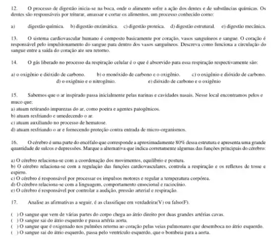 12. O processo de digestão inicia-se na boca.onde o alimento sofre a ação dos dentes e de substâncias químicas . Os
dentes são responsáveis por triturar, amassar e cortar os alimentos, um processo conhecido como:
a) digestio quínica. b) digestib enzimática c) digestão proteica. d)digestio estrutural. e) digestio meclanica
13. O sistema cardiovascular humano é composto basicamente por coração, vassas sanguíneos e sangue. O coração é
responsivel pelo impulsionamento do sangue para dentro dos vasos sanguineos. Descreva como funciona a circulação do
sangue entre a saida do coração ate seu retorno.
14. O gús liberado no processo da respiração celular é 0 que é absorvido para essa respiração respectivamente são:
a) o oxigênio e dióxido de carbono. b) o monóxido de carbono c o oxigênio. c) o oxigênio c dióxido de carbono.
d) o oxigênio e o nitrogênio.	e) dióxido de carbono e o oxigênio
15. Sabemos que o ar inspirado passa inicialmente pelas narinas e cavidades nasais Nesse local encontramos pelos e
muco que:
a) atuam retirando impurezas do ar, como poeira e agentes patogênicos.
b) atuam resfriando c umedecendo o ar.
c) atuam auxiliando no processo de hematose.
d) atuam resfriando o are fornecendo proteção contra entrada de micro -organismos.
16. O cérebro é uma parte do encéfalo que corresponde a aproximadamente 80%  dessa estruturn c apresenta uma grande
quantidade de sulcos c depressôes. Marque a alternativa que algumas das funçoes principais do cérebro:
a) O cérzbro reluciona-se com a coordenação dos movimentos e postura.
b) O cérebro relaciona-sc com a regulação das fungōes cardiovasculares, control a a respiração c os reflexos de tosse c
espirro.
c) O cérebro é responsável por processar os impulsos motores e regular a temperatura corpórea.
d) O cércbro relaciona-se com a linguagem, comportamento emocional c raciocínio.
c) O cércbro é responsável por controlar a audição.pressão arterial e respiração.
17. Analise as afirmativas a seguir, é as classifique em verdadeira (V) ou falso(F).
( ) O sangue que vem de várias partes do corpo chega ao átrio direito por duas grandes artérias cavas.
( ) O sangue sai do átrio esquerdo c passa artéria aorta.
( ) O sangue que é oxigenado nos pulmōes retorna ao coração pelas veias pulmonares que desemboca no átrio esquerdo.
( ) O sangue sai do átrio esquerdo, passa pelo ventrículo esquerdo, que o bombeia para a aorta.