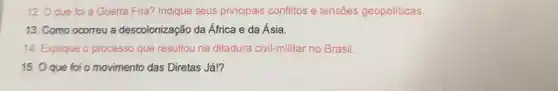 12. O que foi a Guerra Fria? Indique seus principais conflitos e tensões geopoliticas.
13. Como ocorreu a descolonização da África e da Ásia.
14. Explique o process que resultou na ditadura civil-militar no Brasil.
15. Oque foi o movimento das Diretas Já!?