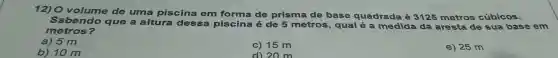 12) O volume de uma piscina em forma de prisma de base quadrada
3125 metros cúbicos.
Sabendo que a altura dessa piscina é de 5 metros, qual
a medida da aresta de sua base em
metros?
a) 5 m
c) 15 m
e) 25 m
b) 10 m
d) 20 m