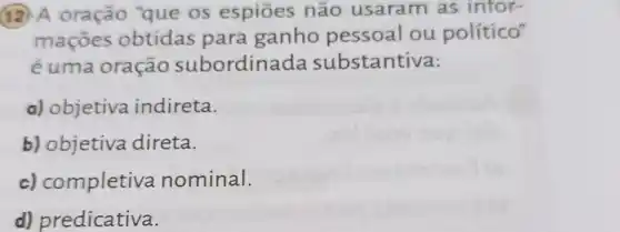 12. A oração "que 05 espiōes não usaram as infor-
maçōes obtidas para ganho pessoal ou político"
é uma oração subordinada substantiva:
a) objetiva indireta.
b) objetiva direta.
c) completiva nominal.
d) predicativa.