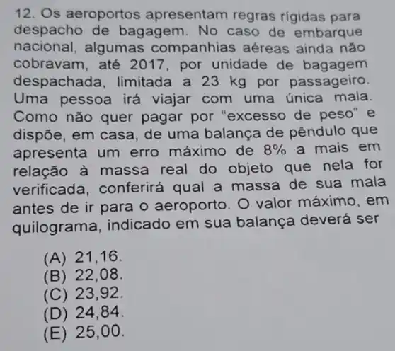 12. Os aeroportos apresentam regras rigidas para
despacho de bagagem. No caso de embarque
nacional,algumas companhias aéreas ainda não
cobravam, até 2017, por unidade de bagagem
despachada, limitada a 23 kg por passageiro.
Uma pessoa irá viajar com uma única mala
Como não quer pagar por "excesso de peso" e
dispõe, em casa de uma balança de pêndulo que
apresenta um erro máximo de 8%  a mais em
relação à massa real do objeto que nela for
verificada . conferirá qual a massa de sua mala
antes de ir para o aeroporto. 0 valor máximo, em
quilograma indicado em sua balança deverá ser
(A) 21,16.
(B) 22,08.
(C) 23.92 .
(D) 24,84 .
(E) 25,00.