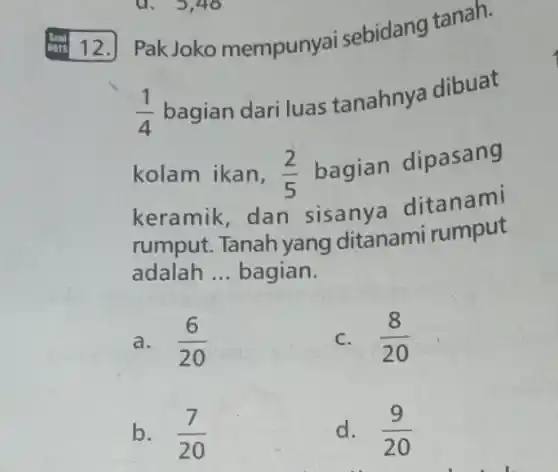 12. PakJoko mempunyai sebidang tanah.
(1)/(4) bagian dari luas tanahnya dibuat
kolam ikan, (2)/(5) bagian dipasang
keramik, dan sisanya ditanami
rumput. Tanah yang ditanami rumput
adalah __ bagian.
a. (6)/(20)
c. (8)/(20)
b. (7)/(20)
d. (9)/(20)