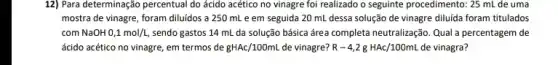 12) Para determinação percentua I do ácido acético no vinagre foi realizado o seguinte procedimento: 25 mL de uma
mostra de vinagre, foram diluídos a 250 mL e em seguida 20 mL dessa solução de vinagre diluida foram titulados
com NaOH 0,1mol/L, sendo gastos 14 mL da solução básica área completa neutralização. Qual percentagem de
ácido acético no vinagre em termos de gHAc/100mL de vinagre? R-4,2gHAc/100mL de vinagra?