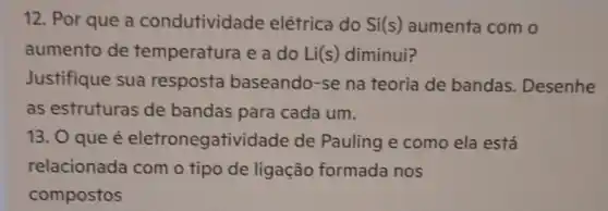 12. Por que a condutividade elétrica do Si(s)aumenta com o
aumento de temperatura e a do Li(s) diminui?
Justifique sua resposta baseando-se na teoria de bandas . Desenhe
as estruturas de bandas para cada um.
13. O que é eletronegativid ade de Pauling e como ela está
relacionada com o tipo de ligação formada nos
compostos