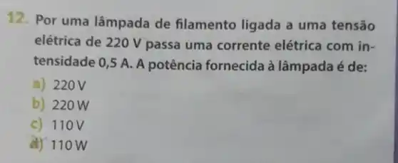 12. Por uma lâmpada de filamento ligada a uma tensão
elétrica de 220 V passa uma corrente elétrica com in-
tensidade 0,5 A. A potência fornecida à lâmpada é de:
a) 220V
b) 220W
c) 110 V
(4) 110 w