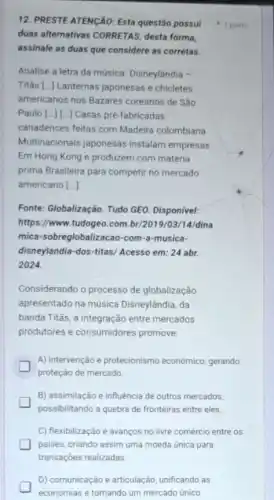 12. PRESTE ATENGÃO: Esta questão possui
duas alternativas CORRETAS desta forma,
assinale as duas que considere as corretas.
Analise a letra da música. Disneylândia -
Titâs [..] Lanternas japonesas e chicletes
americanos nos Bazares coreanos de São
Paulo [ldots ][ldots ] Casas pré-fabricadas
canadenses feitas com Madeira colombiana
Multinacionais japonesas instalam empresas
Em Hong Kong e produzem com matéria
prima Brasileira para competir no mercado
americano [ldots ]
Fonte: Globalização. Tudo GEO Disponivel:
https://www.tudogeo.com br/2019/03/14/dina
mica-sobreglobalizacao-com -a-musica-
disneylandia-dos-titas/Acesso em: 24 abr.
2024.
Considerando o processo de globalização
apresentado na música Disneylândia, da
banda Titās, a integração entre mercados
produtores e consumidores promove:
A) intervenção e protecionismo econômico, gerando
proteção de mercado.
B) assimilação e influência de outros mercados,
possibilitando a quebra de fronteiras entre eles.
C) flexibilização e avanços no livre comércio entre os
paises, criando assim uma moeda única para
transações realizadas.
D) comunicação e articulação unificando as
economias e tornando um mercado único
1 ponto