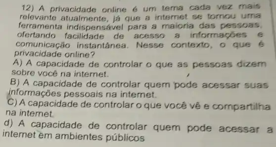 12) A privacidade online e um tema cada vez mais
relevante atualmente, já que a internet se tomou uma
ferramenta indispensável para a maioria das pesso as,
ofertando facilidade de acesso a informaçõe s e
comunicação instantanea . Nesse contexto, o que e
privacida de online?
A) A capacida le de controlar o que as pessoas dizem
sobre você na internet.
B) A capacidade de controlar quem pode acessar suas
informações pessoais na intemet.
C) A capacidade de controlar 0 que você vẽ e compartilha
na internet.
d) A capacidade de controlar quem pode acessar a
internet em ambientes públicos