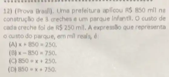 12) (Prova Brasil) ). Uma prefeitur a aplicou R 850 mil na
construção de 3 creches e um parque infantil . O custo de
cada creche foi de R 250mil . A expressão que representa
custo do parque, em mil reais, é:
(A) x+850=250
(B) x-850=750
850=x+250
(D) 850=x+750