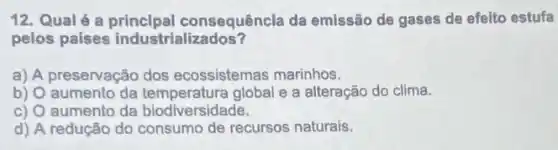 12. Qualé a consequêncla da emissão de gases de efeito estufa
pelos países industrializados?
a) A preservação dos ecossistemas marinhos.
b) O aumento da global e a alteração do clima.
c) Q aumento da biodiversidade.
d) A redução do consumo de recursos naturais.