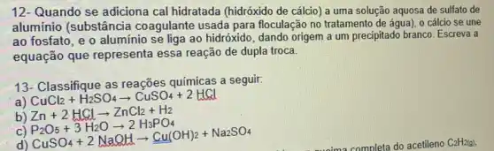 12- Quando se adiciona cal hidratada (hidróxido de cálcio) a uma solução aquosa de sulfato de
aluminio (substância coagulante usada para floculação no tratamento de água), 0 cálcio se une
ao fosfato, e o alumínio se liga ao hidróxido, dando origem a um precipitado branco Escreva a
equação que representa essa reação de dupla troca.
13- Classifique as reações químicas a seguir:
a)
CuCl_(2)+H_(2)SO_(4)arrow CuSO_(4)+2HCl
b) Zn+2HClarrow ZnCl_(2)+H_(2)
c)
d)
P_(2)O_(5)+3H_(2)Oarrow 2H_(3)PO_(4) PuSO_(4)+2NaOHarrow underset ((u(OH)_(2))(Na2)O_(4)