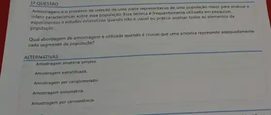 12 QUESTÃO
Amostragemé o processo de seleção de uma parte representativa de uma população maior para analisar e
caracteristicas sobre essa população. Essa técnica é frequentemente utilizada em
experimentos e estudos estatisticos quando não é viável ou prático analisar todos os elementos da
população.
Qual abordagem de amostragem é utilizada quando
é crucial que uma amostra represente nte adequadamente
cada segmento da população?
ALTERNATIVAS
Amostragem aleatória simples.
Amostragem estratificada.
Amostragem por conglomerado.
Amostragem sistemática.
Amostragem por conveniência.