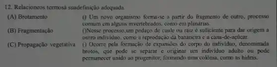 12. Relacioneos termosa suadefinição adequada.
() Um novo organismo forma-se a partir do fragmento de outro, processo
comum em alguns invertebrados, como em planárias.
()Nesse processo,um pedaço de caule ou raiz é suficiente para dar origem a
outro individuo, como a reprodução da bananeira e a cana -de-acúcar.
(A) Brotamento
(B) Fragmentação
(C) Propagação vegetativa
() Ocorre pela formação de expansões do corpo do indivíduo , denominada
brotos, que pode se separar e originar um individuo adulto ou pode
permanecer unido ao progenitor, formando uma colônia, como as hidras.