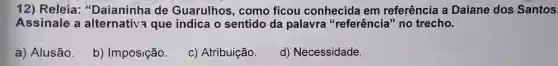 12) Releia "Daianinha de Guarulhos , como ficou conhecida I em referência a Daiane dos Santos.
Assinale a que indica o sentido da palavra "referência " no trecho.
a)Alusão.
b)Imposição.
C)Atribuição
d)Necessidade.