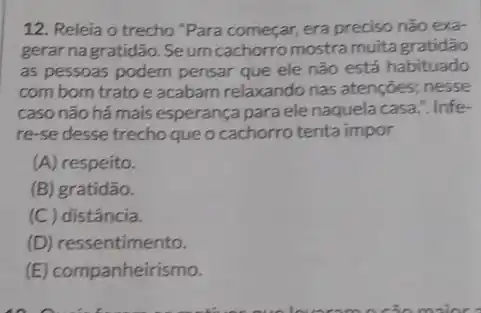 12. Releia o trecho "Para começar, era preciso não exa-
gerar nagratidão. Seum cachorro mostra muita gratidão
as pessoas podem pensar que ele não está habituado
comborn tratoe acabam relaxando nas atenções; nesse
caso não há mais esperança para ele naquela casa.". Infe-
re-se desse trecho que o cachorro tenta impor
(A) respeito.
(B) gratidão.
(C) distância.
(D) ressentimento.
(E) companheirismo.