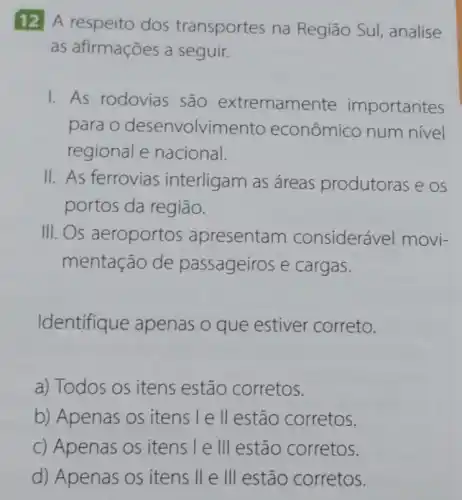 12 A respeito dos transportes na Região Sul analise
as afirmações a seguir.
1. As rodovias são extremamente importantes
para o desenvolvime nto econômico num nivel
regional e nacional.
II. As ferrovias interligam as áreas produtoras e os
portos da região.
III. Os aeroportos apresentam considerável movi-
mentação de passageiros e cargas.
Identifique apenas o que estiver correto.
a) Todos os itens estão corretos.
b) Apenas os itens le ll estão corretos.
c) Apenas os itens I e III estão corretos.
d) Apenas os itens II e III estão corretos.