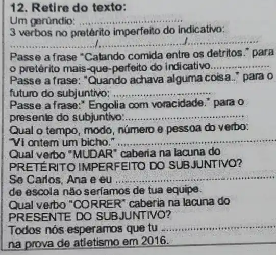 12. Retire do texto:
Um geründio: __
3 verbos no pretérito imperfeito do indicativo:
__
Passe a frase "Catando comida entre os detritos para
pretérito mais que-perfeito do indicativo. __
Passe a frase : "Quando achava alguma coisa." para o
futuro do subjuntivo: __
Passe a frase :" Engolia com voracidade." para o
presente do subjuntivo: __
Qual o tempo , modo, numero e pessoa do v erbo:
"Vi ontem um bicho. __
Qual verbo "MUDAR 'caberia na lacuna do
PRETE RITO IMF ERFE ITO DO ITIVO?
Se Carlos, Ana e eu
__
de escola não serfamos de tua equipe.
Qual verbo "CORRER "caberia na lacuna do
PRES ENTE DO SUB JUN TIVO?
Todos nos e speramos que tu
__
na provade atletismo em 2016. __