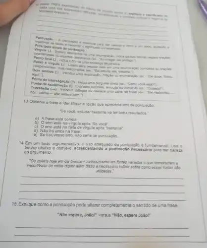 12 Retire TRES expressōes do techo da nsiderandorta 6. explique c
Nordeste brasileiro.
retiradas, considerando o crassion
__
Virgulaais sinais de pontuação:
as ideias pontuação d essencial para dar
e ritmo a um
Separa uma enumeração, indica pausen breves, separa traples
ou adjuntos deslocados (ex "Ao chegar, ele protege.");
final (.) : Indica o fim de uma sentença declarativa.
Ponto e virgula (:)Usado para separar itens em uma enumeraçan complexa o.crazies
independentes, mas relacionadas (ex): "Ele estuda; ela
aqui"."). pontos (:) : Introduz uma explicação, citação ou enumeração (e): "Ele dose. "Esto.
Ponto de exclamação (1): Indica uma pergunta direta (ex "Como vocé esia?).
com calma-que estava bem.").
ou destaca uma parte da frase (ex. "E)responder -
13. Observe a frase e identifique a opção que apresenta erro de pontuação:
"Se você, estudar bastante vai ter bons resultados."
a) A frase está correta.
b) Oerro está na virgula após "Se vocé".
c) Oerro está na falta de virgula após "bastante".
d) Não há erros na frase.
e) Se houvesse erro não seria de pontuação.
14.Em um texto argumentativo , o uso adequado da pontuação é fundamental. Leja o
trecho abaixo e entando a pontuação necessária para dar clareza
ao argumento:
"Os jovens hoje em dia buscam conhecimento em fontes variadas o que demonstram
importância da m midia digital além disso é necessário refletir sobre com essas fontes sao
utilizadas."
__
15. Explique como a pontuação pode alterar completamente o senfido de uma frase.
"Não espere, João!" versus "Não, espere João!"
__