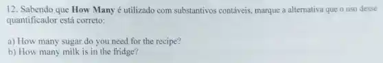 12. Sabendo que How Many é utilizado com substantivos contáveis marque a alternativa que o uso desse
quantificador está correto:
a) How many sugar do you need for the recipe?
b) How many milk is in the fridge?