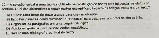 12 - A seleção lexical é uma técnica utilizada na construção de textos para influenciar os efeitos de
sentido. Qual das alternativas a seguir melhor exemplifica o impacto da seleção lexical em um texto?
A) Utilizar uma fonte de texto grande para chamar atenção.
B) Escolher palavras como "luxuoso" e "elegante" para descrever um hotel de alto padrão.
C) Organizar os parágrafos em uma sequência lógica.
D) Adicionar gráficos para ilustrar dados estatísticos.
E) Incluir uma bibliografia ao final do texto.