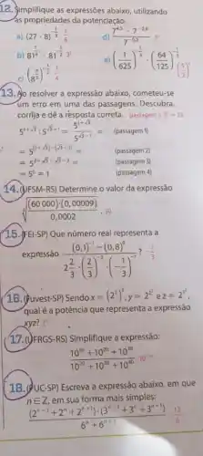 12. Simplifique as expressões abaixo, utilizando
as propriedades da potenciação.
a) (27cdot 8)^-(1)/(3)(1)/(6)
d) (7^4.3cdot 7^-2.6)/(7^-0.3)
b) 81^(7)/(4)cdot 81^-(1)/(2)3^5
((1)/(625))^-(1)/(4)cdot ((64)/(125))^-(1)/(3)
(8^(4)/(3))^-(1)/(2)(1)/(4)
13. Ao resolver a expressão abaixo, cometeu-se
um erro em uma das passagens. Descubra,
corrija e dê a résposta correta. passagem 3;5^2=25
5^1+sqrt (3):5^sqrt (3-1)=(5^1+sqrt (3))/(5^sqrt (3)-1)= (passagem 1)
(passagem 2)
(passagem 3)
=5^circ =1
(passagem 4)
14. (JF SM-RS) Determine o valor da expressão
sqrt [3](((60000)cdot (0,00009))/(0,0002)),30
(15.) FEI-SP) Que número real representa a
expressão
((0,1)^-1-(0,8)^0)/(2frac (2)(3)cdot ((2)/(3))^-3cdot (-(1)/(3))^-1)
? -(1)/(3)
(16. (fuvest-SP) Sendo x=(2^2)^3,y=2^2,zz=2^3
qual é a potência que representa a expressão
xyz? 22
17. (yFRGS-RS)Simplifique a expressão:
(10^10+10^20+10^30)/(10^20)+10^(30+10^40)10^-10
1B. QUC-SP) Escreva a expressão abaixo, em que
nin Z em sua forma mais simples:
((2^n-1+2^n+2^n+1)cdot (3^n-1+3^n+3^n+1))/(6^n)+6^(n+1)