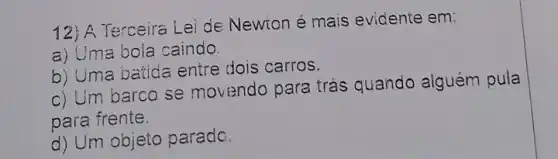 12; A Terceira Lei de Newton é mais evidente em:
a) L'ma bola caindo.
b) Uma batida entre dois carros.
c) Um barco se movendo para trás quando alguém pula
para frente.
d) Um objeto parado.