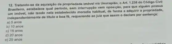 12. Tratando-se da aquisição da propriedade imóvel via Usucapião, o Art. 1.238 do Código Civil
Brasileiro, estabelece sem interrupção nem oposição, para que alguém possua
um imóvel, não tendo nela estabelecido moradia habitual, de forma a adquirir a propriedade,
independentemente de titulo e boa fé, requerendo ao juiz que assim o declare por sentença:
a) 5 anos
b) 10 anos
c) 15 anos
d) 20 anos
e) 25 anos