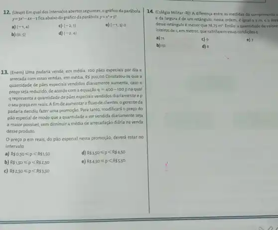 12. (Uespi) Em qual dos intervalos abertos seguintes o gráfico da parábola
y=3x^2-4x-3
fica abaixo do gráfico da parábola y=x^2+3
a) (-1,4)	c) (-2,1)	e) (-1,3)
b) (0,5)	d) (-2,4)
13. (Enem) Uma padaria vende, em média, 100 pães especiais por dia e
arrecada com essas vendas em média, R 300,00 Constatou-se que a
quantidade de pães especiais vendidos diariamente aumenta caso o
preço seja reduzido, de acordo com a equação q=400-100 na qual
q representa a quantidade de pães especiais vendidos diariamente ep
seu preço em reais. A fim deaumentar fluxo de clientes, o gerente da
padaria decidiu fazer uma promoção. Para tanto modificará o preço do
pão especial de modo que a quantidade a ser vendida diariamente seja
a maior possivel, sem diminuira média de arrecadação diária na venda
desse produto.
preço p em reais, do pão especial nessa promoção, deverá estar no
intervalo
a) R 0,50leqslant plt R 1,50	d) R 3.50leqslant plt R 4.50
b) R 1,50leqslant plt R 2,50	e) R 4.50leqslant plt R 5.50
c) R 2,50leqslant plt R 3.50
14. (Colégio Militar -R}  A diferença entre as medidas do comprimento c
e da largura e de um retângulo, nessa ordem, é igual a 3 m e a frea
desse retânguloé menor que 78,75m^2 Então, a quantidade de valore
inteiros dec, em metros, que satisfazemessas condiçōes é
a) 11	c) 9	e) 7
b) 10	d) 8