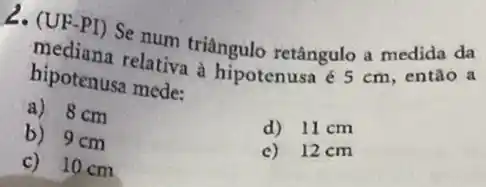 12. (UF-PI) Se num triângulo retângulo a medida da
mediana relativa à hipotenusa é 5 cm então a
hipotenusa mede:
a) 8 cm
d) 11 cm
b) 9cm
c) 12cm
c) 10 cm