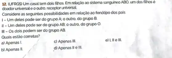 12. (UFRGS) Um casal tem dois filhos. Em relação ao sistema sanguineo ABO, um dos filhos e
doador universale o outro receptor universal.
Considere as seguintes possibilidades em relação ao fenótipo dos pais.
I - Um deles pode ser do grupo A:o outro, do grupo B.
II - Um deles pode ser do grupo AB o outro, do grupo o.
III - Os dois podem ser do grupo AB.
Quais estão corretas?
a) Apenas I.
c) Apenas III.
e) I, II e III.
b) Apenas II.
d) Apenas II e III.