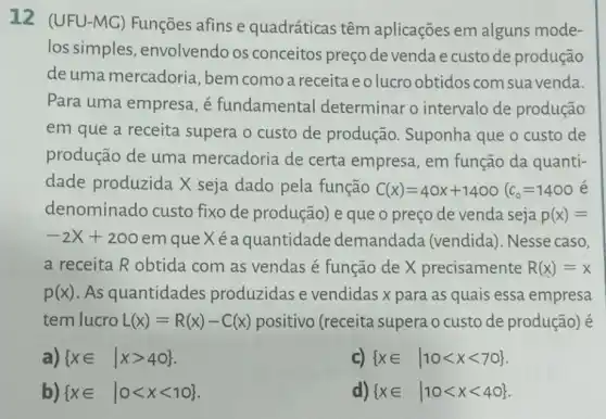 12 (UFU-MG)Funçōes afins e quadráticas têm aplicações em alguns mode-
los simples envolvendo os conceitos preçode venda e custode produção
de uma mercadoria , bem comoa receita eolucroobtidos com suavenda.
Para uma empresa , é fundamental determinar o intervalo de produção
em que a receita supera o custo de produção. Suponha que o custo de
produção de uma mercadoria de certa empresa, em função da quanti-
dade produzida X seja dado pela função C(x)=40x+1400(c_(0)=1400 e
denominado custo fixo de produção) e que o preço de venda seja p(x)=
-2X+200em que X é a quantidade demandada (vendida). Nesse caso,
a receita R obtida com as vendas é função de X precisamente R(x)=x
p(x) As quantidades produzidas e vendidas x para as quais essa empresa
tem lucro L(x)=R(x)-C(x) positivo (receita supera o custo de produção) é
)  xin vert xgt 40 
C)  xin vert 10lt xlt 70 
b)  xin vert 0lt xlt 10 
d)  xin vert 10lt xlt 40