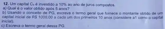 12. Um capital Co é investido a 10%  ao ano de juros compostos.
a) Qual é 0 valor obtido após 5 anos?
b) Usando o conceito de PG , escreva o termo geral que fornece o montante obtido de um
capital inicial de R 1000,00 a cada um dos primeiros 10 anos (considere a1 como o capital
inicial).
c) Escreva o termo geral dessa PG.