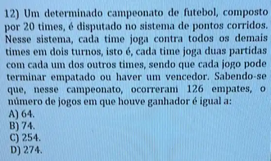 12) Um determinad ) campeonato de futebol, composto
por 20 times, 6 disputado no sistema de pontos corridos.
Nesso sistema, cada time joga contra todos os demais
times em dois turnos , isto é, cada time joga duas partidas
com cada um dos outros times, sendo que cada jogo pode
terminar empatado ou haver um vencedor. Sabendo se
que, nesse campeonat ), ocorreram 12 G empates, o
numero de jogos em que houve ganhadoré igual a:
A) 64.
B) 74.
C) 254.
D) 274.