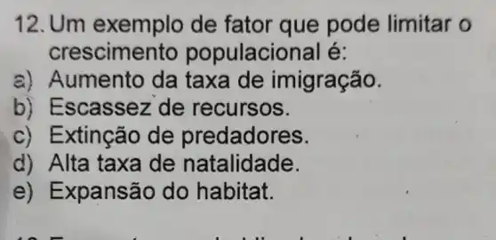 12. Um e xemplo de fator que pode limitar o
crescimento populacional é:
a) Al umento da taxa de imigr ação.
b) Escas sez de recursos.
c) Extincão de predadores.
d) Alta ta xa de n atalidade.
e) Exp ansã o do ha bitat.