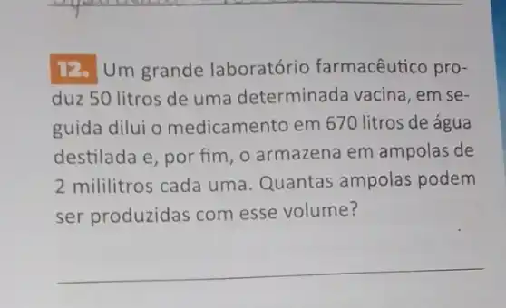 12. Um grande laboratório farmacêutico pro-
duz 50 litros de uma determinada vacina, em se-
guida dilui o medicamento em 670 litros de água
destilada e, por fim , o armazena em ampolas de
2 mililitros cada uma Quantas ampolas podem
ser produzidas com esse volume?
__