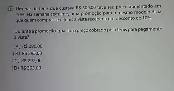 (12) Um par de tênis que custava R 300,00 teve seu preço aumentado em
10%  Na semana seguinte uma promoção para o mesmo modelo dizia
que quem comprasse o tênis à vista receberia um desconto de
10% 
Durante a promoção qual foi o preço cobrado pelo tênis para pagamento
à vista?
(A) R 290,00
(B) R 295,00
(C) R 297,00
(D) R 303,00