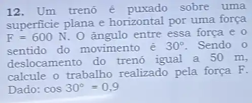 12. Um trenó é puxado sobre uma
superficie plana e horizontal por uma força
F=600N O ângulo entre essa forca e 0
sentido do movimento é 30^circ  Sendo 0
deslocamento do trenó igual a 50 m,
calcule o trabalho realizado pela força F.
Dado: cos30^circ =0,9