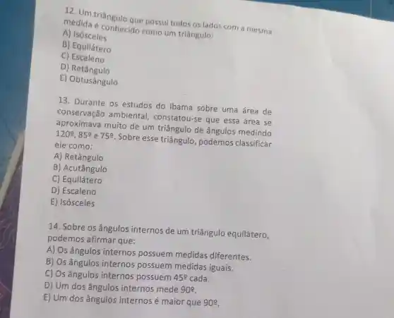 12. Um triângulo que possui todos os lados com a mesma
medida e conhecido como um triângulo:
A) Isósceles
B) Equilátero
C) Escaleno
D) Retângulo
E) Obtusângulo
13. Durante os estudos do Ibama sobre uma área de
conservação ambiental , constatou-se que essa área se
aproximava muito de um triângulo de ângulos medindo
120^circ ,85^circ  e 75% 
Sobre esse triângulo , podemos classificar
ele como:
A) Retângulo
B) Acutângulo
C) Equilátero
D) Escaleno
E) Isósceles
14. Sobre os ângulos internos de um triângulo equilátero,
podemos afirmar que:
A) Os ângulos internos possuem medidas diferentes.
B) Os ângulos internos possuem medidas iguais.
C) Os ângulos internos possuem 45^circ  cada.
D) Um dos ângulos internos mede 90^circ 
E) Um dos ângulos internos é maior que 90^circ