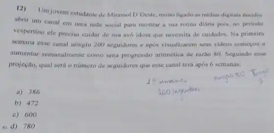 12) Umjovem estudante de Mirassol D'Oeste, muito ligado as midias digitais decidiu
abrir um canal em uma rede social para mostrar a sua rotina diária pois, no periodo
vespertino ele precisa cuidar de sua avo idosa que necessita de cuidados Na primeira
semana esse canal atingiu 200 seguidores e apos visualizarem seus videos começou a
aumentar semanalmente como uma progressão aritmética de razão 80. Seguindo essa
projeção, qual será o número de seguidores que esse canal terá apos 6 semanas:
A 386
b) 472
c) 600
(ed) 78 to