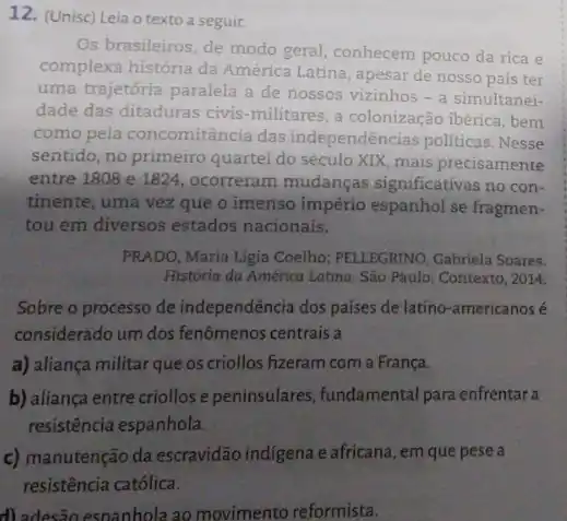 12. (Unisc) Leia o texto a seguir.
Os brasileiros, de modo geral, conhecem pouco da rica e
complexa história da América Latina, apesar de nosso país ter
uma trajetória paralela a de nossos vizinhos -a simultanei-
dade das ditaduras civis -militares, a colonização ibérica, bem
como pela concomitância das independências politicas .Nesse
sentido, no primeiro quartel do século XIX, mais precisamente
entre 1808 e 1824 , ocorreram mudanças significativas no con-
tinente, uma vez que o imenso império espanhol se fragmen-
tou em diversos estados nacionais.
PRADO, Maria Lígia Coelho,PELLEGRINO, Gabriela Soares.
História da América Latina São Paulo: Contexto, 2014.
Sobre o processo de independência dos países de latino-americanos é
considerado um dos fenômenos centrais a
a) aliança militar que os criollos fizeram com a França.
b) aliança entre criollos e peninsulares, fundamental para enfrentar a
resistência espanhola.
c) manutenção da escravidão indigena e africana, em que pese a
resistência católica.
d) adesão espanhola ao movimento reformista.