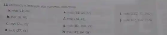 12. Utilizando a fatoração dos numeros, determine
a. mde (12,20)
e. mde (18,30,72)
1 mde (150,75,250)
b. mdc (8,36)
f. mde (28,48)
j. mdc (22,165,110)
c. mide (21,35)
g.mdc (63,108,99)
d. mde (27,45)
h.mdc (42,84,98)