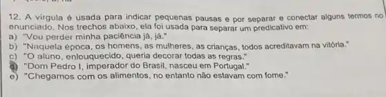 12. A virgula é usada para indicar pequenas pausas e por e conectar alguns termos no
enunciado. Nos trechos abaixo, ela foi usada para separar um predicativo em:
a) "Vou perder minha paciência já, já."
b) "Naquela época, os homens, as mulheres, as crianças, todos acreditavam na vitória."
c) "O aluno, enlouquecido , queria decorar todas as regras."
d) "Dom Pedro I do Brasil, nasceu em Portugal."
e) "Chegamos com os alimentos, no entanto não estavam com fome."