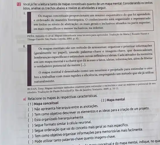 12 Vocéjáfezaleituratanto de mapas conceituais quanto de um mapa mental Considerando os textos
lidos, analise os trechos abaixo e realize as atividades a seguir.
I.
Os mapas conceituais proporcionam um resumo esquemático do que foi aprendido
e ordenado de maneira hierárquica. O conhecimento está organizado e representado
em todos os níveis de abstração: os mais gerais e inclusivos situados na parte superior;
os mais específicos e menos inclusivos, na inferior.
PENA, Antonio O. et al. Mapas conceituais uma técnica para apreender. Tradução de Maria J. Rosado-Nunes c
Thiago Gambi. Sào Paulo:Loyola, 2005, p. 42.
II.
Os mapas mentais são um método de armazenar.organizar e priorizar informações
(geralmente no papel), usando palavras-chave e imagens -chave, que desencadeiam
lembranças especificas e estimulam novas reflexoes e ideias Cada ativador da memória
em um mapa mental é a chave que dá acesso a fatos.ideias, informações, além de liberar
verdadeiro potencial da mente [ldots ]
mapa mental é desenhado como um neurônic e projetado para estimular o cére-
bro a trabalhar com mais rapidez e eficiência empregando um método que ele já utiliza
naturalmente.
BUZAN, Tony. Mapas mentais métodos criativos para estimular o raciocínio e usar ao máximo o potencial de seu
cérebro. Tradução de Paulo Polzonoff Jr. Rio de Janeiro.Sextante, 2009. p. 10-11.
a) Relacione os mapas às respectivas características.
__
(1) Mapa conceitual
(2) Mapa mental
(
) Não apresenta hierarquia entre as anotações.
__
()
 Tem como objetivo descrever os elementos e as ideias para a criação de um projeto.
()
Está organizado hierarquicamente.
(
 Segue formato similar à célula neuronal.
(
) Segue ordenação que vai do conceito mais geral ao mais especifico.
()
 Tem como objetivo organizar informações para memorizá-las mais facilmente.
()
 Pode utilizar tanto palawras-chave quanto imagenschave.