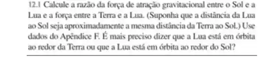 12.1 Calcule a razio da força de atração gravitacional entre o Sol e a
Lua e a força entre a Terra e a Lua. (Suponha que a distância da Lua
ao Sol seja aproximadamente a mesma distância da Terra ao Sol.) Use
dados do Apêndice F. E mais preciso dizer que a Lua está em órbita
ao redor da Terra ou que a Lua está em órbita ao redor do Sol?