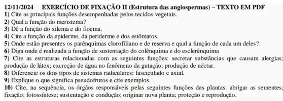 12/11/2024 EXERCICIO DE FIXACÃO II (Estrutura das angiospermas)) - TEXTO EM PDF
1) Cite as principais funções desempenhadas pelos tecidos vegetais.
2) Qual a função do meristema?
3) Dê a função do xilema e do floema.
4) Cite a função da epiderme, da periderme e dos estômatos.
5) Onde estão presentes os parênquimas clorofiliano e de reserva e qual a função de cada um deles?
6) Diga onde é realizada a função de sustentação do colênquima e do esclerênquima
7) Cite as estruturas relacionadas com as seguintes funções: secretar substâncias que causam alergias;
produção de látex; excreção de água no fenômeno da gutação; produção de néctar.
8) Diferencie os dois tipos de sistemas radiculares:fasciculado e axial.
9) Explique o que significa pseudofrutos e cite exemplos.
10) Cite, na sequência, os órgãos responsáveis pelas seguintes funções das plantas: abrigar as sementes
fixação; fotossíntese ; sustentação e condução ; originar nova planta.proteção e reprodução.